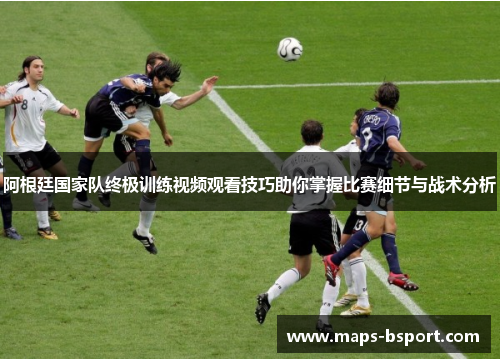 阿根廷国家队终极训练视频观看技巧助你掌握比赛细节与战术分析